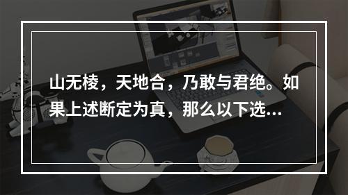 山无棱，天地合，乃敢与君绝。如果上述断定为真，那么以下选项也