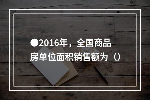 ●2016年，全国商品房单位面积销售额为（）