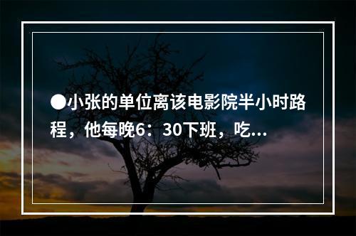 ●小张的单位离该电影院半小时路程，他每晚6：30下班，吃晚饭