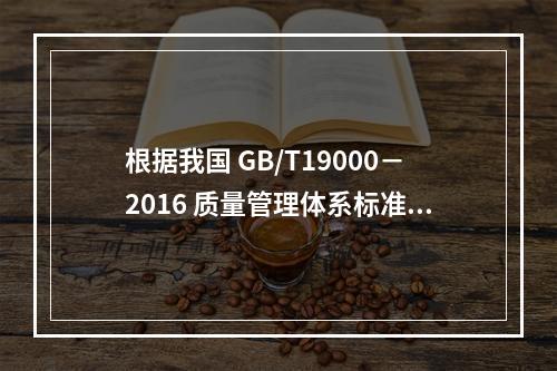 根据我国 GB/T19000－2016 质量管理体系标准，质