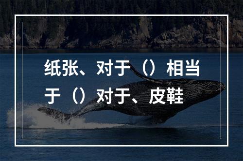 纸张、对于（）相当于（）对于、皮鞋