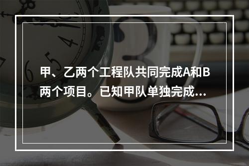 甲、乙两个工程队共同完成A和B两个项目。已知甲队单独完成A项