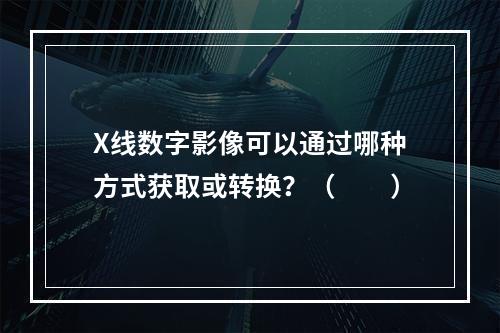 X线数字影像可以通过哪种方式获取或转换？（　　）