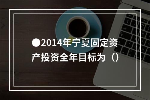 ●2014年宁夏固定资产投资全年目标为（）