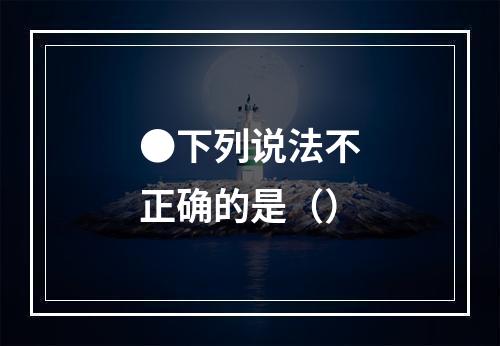 ●下列说法不正确的是（）