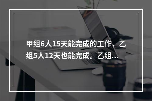 甲组6人15天能完成的工作，乙组5人12天也能完成。乙组7人