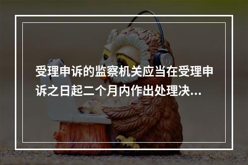 受理申诉的监察机关应当在受理申诉之日起二个月内作出处理决定。