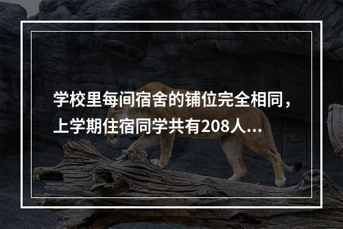 学校里每间宿舍的铺位完全相同，上学期住宿同学共有208人，在