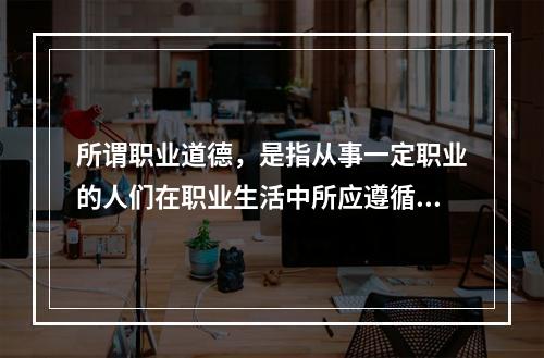 所谓职业道德，是指从事一定职业的人们在职业生活中所应遵循的（