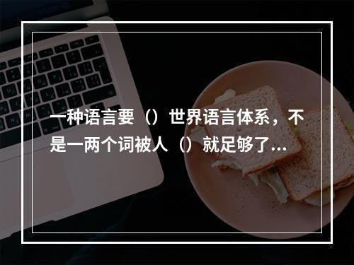 一种语言要（）世界语言体系，不是一两个词被人（）就足够了，它