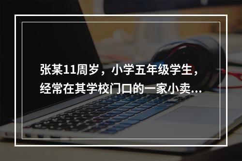 张某11周岁，小学五年级学生，经常在其学校门口的一家小卖部买