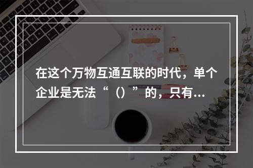 在这个万物互通互联的时代，单个企业是无法“（）”的，只有人人