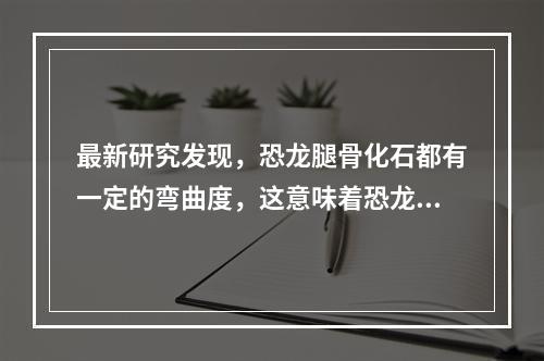 最新研究发现，恐龙腿骨化石都有一定的弯曲度，这意味着恐龙其实