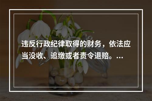 违反行政纪律取得的财务，依法应当没收、追缴或者责令退赔。（）