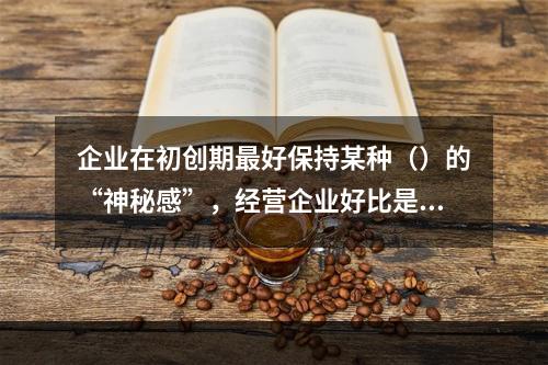 企业在初创期最好保持某种（）的“神秘感”，经营企业好比是“在