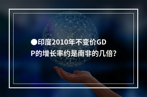 ●印度2010年不变价GDP的增长率约是南非的几倍？