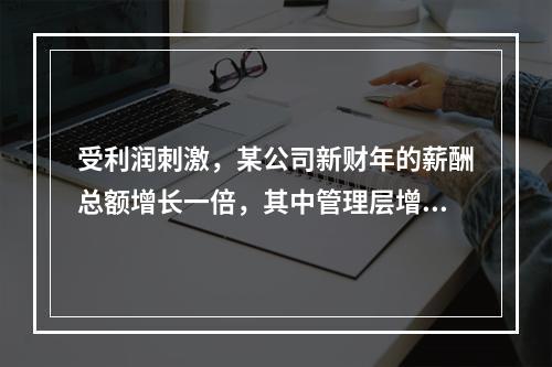 受利润刺激，某公司新财年的薪酬总额增长一倍，其中管理层增幅为