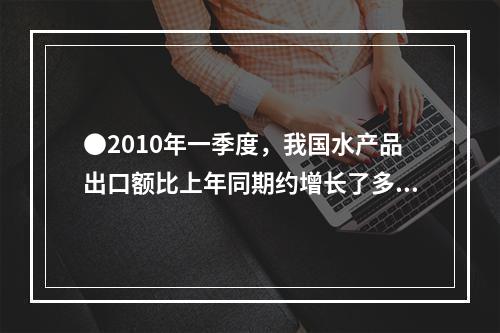 ●2010年一季度，我国水产品出口额比上年同期约增长了多少亿