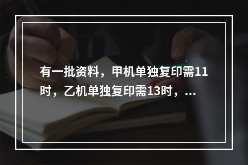 有一批资料，甲机单独复印需11时，乙机单独复印需13时，当甲