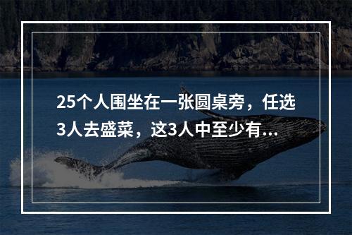 25个人围坐在一张圆桌旁，任选3人去盛菜，这3人中至少有2人