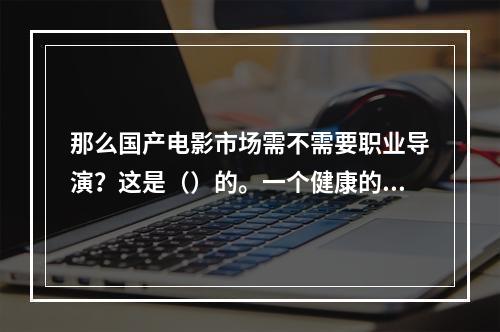 那么国产电影市场需不需要职业导演？这是（）的。一个健康的市场