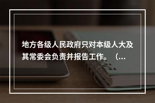 地方各级人民政府只对本级人大及其常委会负责并报告工作。（）