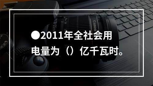 ●2011年全社会用电量为（）亿千瓦时。