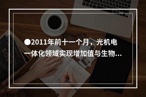 ●2011年前十一个月，光机电一体化领域实现增加值与生物医药