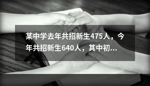 某中学去年共招新生475人，今年共招新生640人，其中初中招