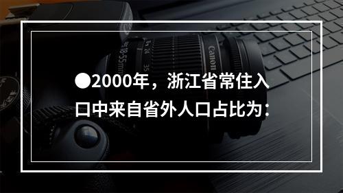 ●2000年，浙江省常住入口中来自省外人口占比为：