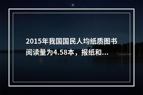 2015年我国国民人均纸质图书阅读量为4.58本，报纸和期刊