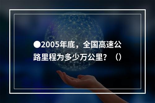 ●2005年底，全国高速公路里程为多少万公里？（）