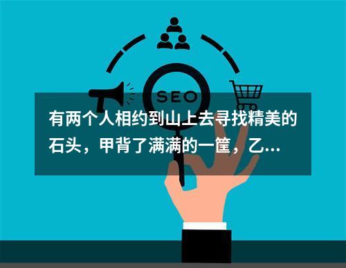 有两个人相约到山上去寻找精美的石头，甲背了满满的一筐，乙的筐