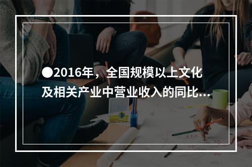 ●2016年，全国规模以上文化及相关产业中营业收入的同比增长