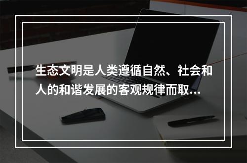 生态文明是人类遵循自然、社会和人的和谐发展的客观规律而取得的