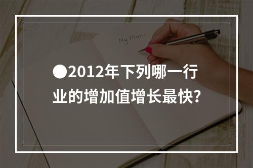 ●2012年下列哪一行业的增加值增长最快？