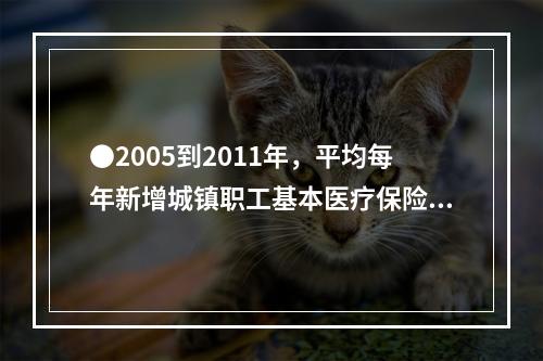 ●2005到2011年，平均每年新增城镇职工基本医疗保险参保