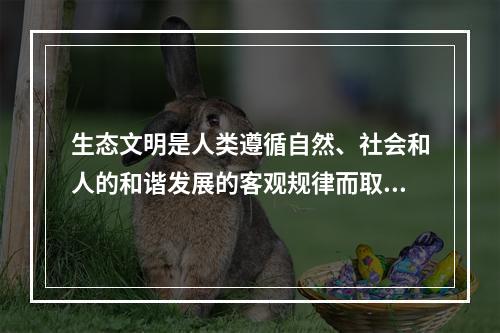 生态文明是人类遵循自然、社会和人的和谐发展的客观规律而取得的