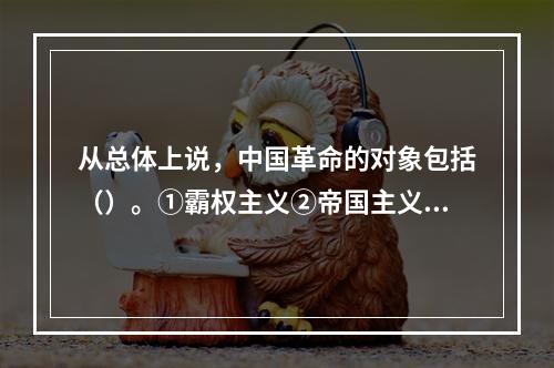 从总体上说，中国革命的对象包括（）。①霸权主义②帝国主义③封