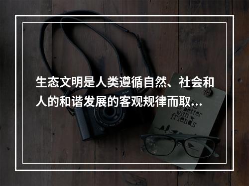 生态文明是人类遵循自然、社会和人的和谐发展的客观规律而取得的