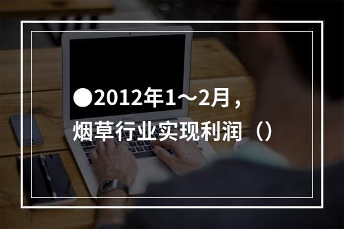 ●2012年1～2月，烟草行业实现利润（）