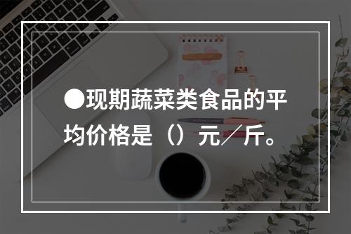 ●现期蔬菜类食品的平均价格是（）元／斤。