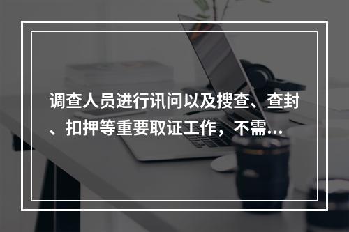 调查人员进行讯问以及搜查、查封、扣押等重要取证工作，不需要对