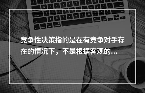 竞争性决策指的是在有竞争对手存在的情况下，不是根据客观的自然