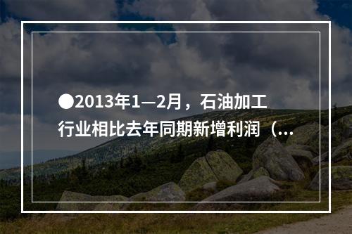 ●2013年1—2月，石油加工行业相比去年同期新增利润（）