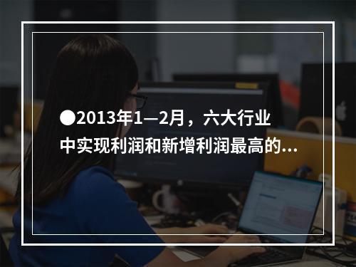 ●2013年1—2月，六大行业中实现利润和新增利润最高的分别