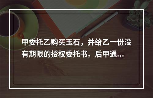 甲委托乙购买玉石，并给乙一份没有期限的授权委托书。后甲通知乙