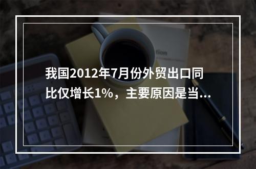 我国2012年7月份外贸出口同比仅增长1%，主要原因是当月我