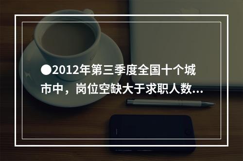 ●2012年第三季度全国十个城市中，岗位空缺大于求职人数缺口