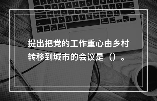 提出把党的工作重心由乡村转移到城市的会议是（）。